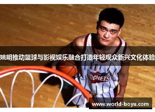 姚明推动篮球与影视娱乐融合打造年轻观众新兴文化体验