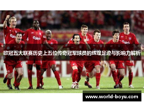 欧冠五大联赛历史上五位传奇冠军球员的辉煌足迹与影响力解析