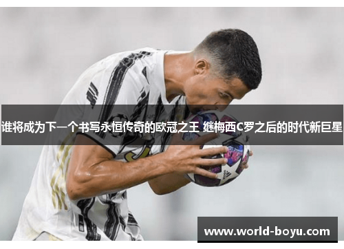 谁将成为下一个书写永恒传奇的欧冠之王 继梅西C罗之后的时代新巨星