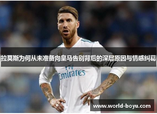 拉莫斯为何从未准备向皇马告别背后的深层原因与情感纠葛
