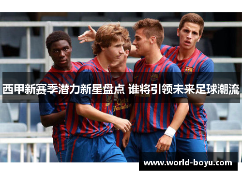 西甲新赛季潜力新星盘点 谁将引领未来足球潮流 西甲新赛季潜力新星盘点 谁将引领未来足球潮流