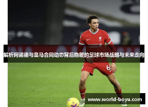 解析阿诺德与皇马合同动态背后隐藏的足球市场战略与未来走向