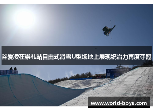 谷爱凌在崇礼站自由式滑雪U型场地上展现统治力再度夺冠