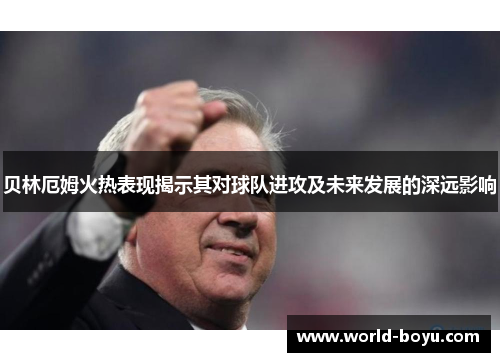 贝林厄姆火热表现揭示其对球队进攻及未来发展的深远影响