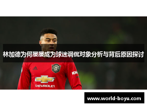 林加德为何屡屡成为球迷调侃对象分析与背后原因探讨 林加德为何屡屡成为球迷调侃对象分析与背后原因探讨
