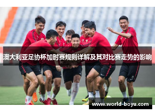 澳大利亚足协杯加时赛规则详解及其对比赛走势的影响