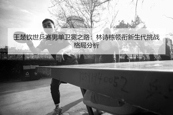 wang-chu-qin-shi-ping-sai-nan-dan-wei-mian-zhi-lu-lin-shi-dong-ling-xian-xin-sheng-dai-tiao-zhan-ge-ju-fen-xi-2-215.jpg